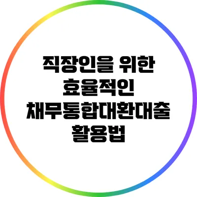 직장인을 위한 효율적인 채무통합대환대출 활용법