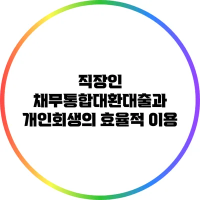 직장인 채무통합대환대출과 개인회생의 효율적 이용