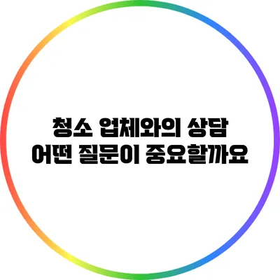 청소 업체와의 상담: 어떤 질문이 중요할까요?