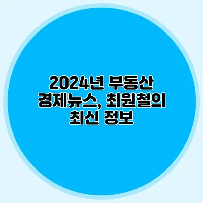 2024년 부동산 경제뉴스, 최원철의 최신 정보