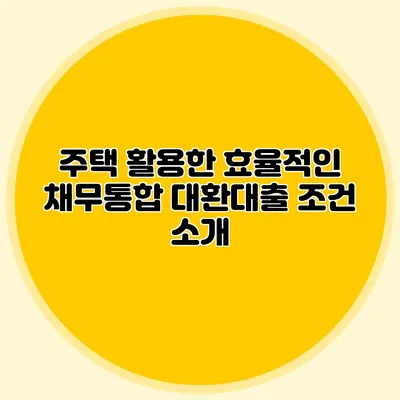 주택 활용한 효율적인 채무통합 대환대출 조건 소개
