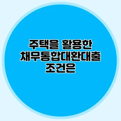 주택을 활용한 채무통합대환대출 조건은?