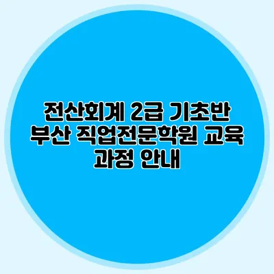 전산회계 2급 기초반 부산 직업전문학원 교육 과정 안내
