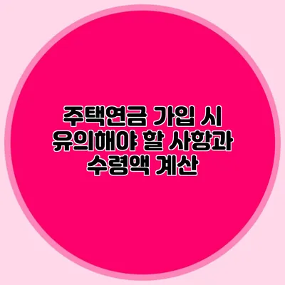 주택연금 가입 시 유의해야 할 사항과 수령액 계산