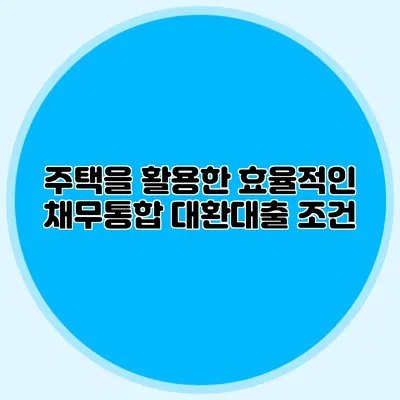 주택을 활용한 효율적인 채무통합 대환대출 조건